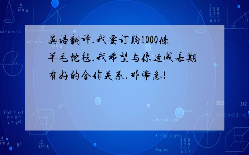 英语翻译.我要订购1000条羊毛地毯.我希望与你达成长期有好的合作关系.非常急!