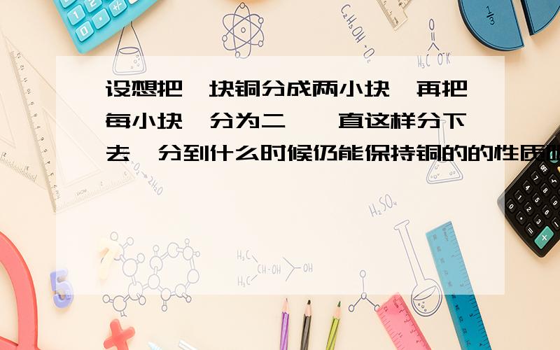 设想把一块铜分成两小块,再把每小块一分为二,一直这样分下去,分到什么时候仍能保持铜的的性质呢?