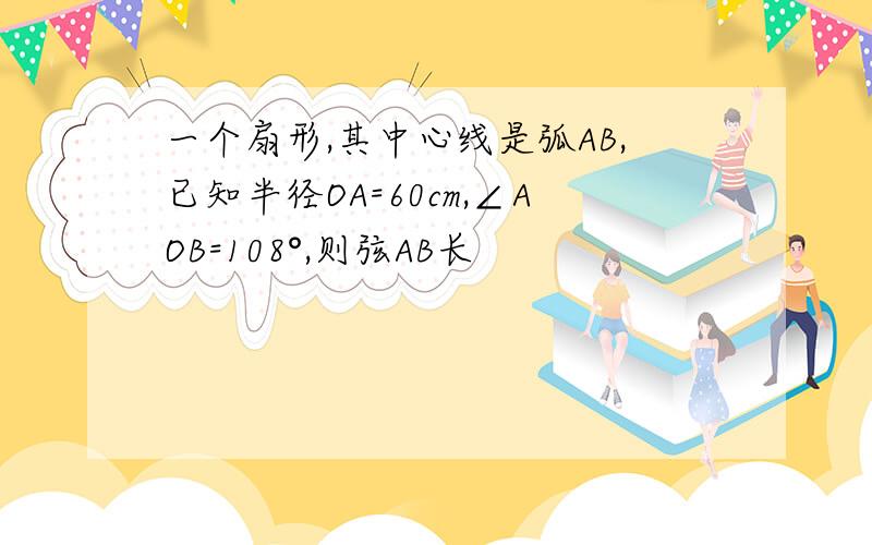 一个扇形,其中心线是弧AB,已知半径OA=60cm,∠AOB=108°,则弦AB长