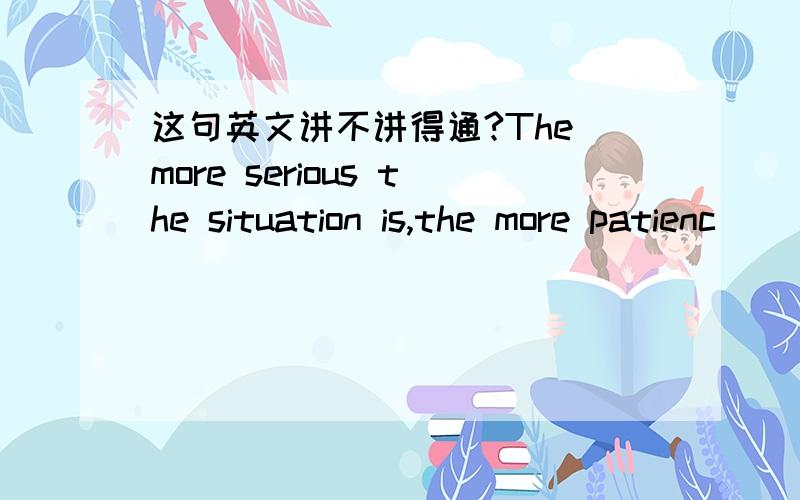 这句英文讲不讲得通?The more serious the situation is,the more patienc