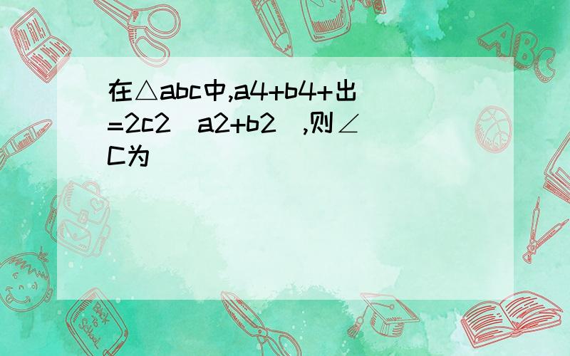 在△abc中,a4+b4+出=2c2（a2+b2）,则∠C为（ ）