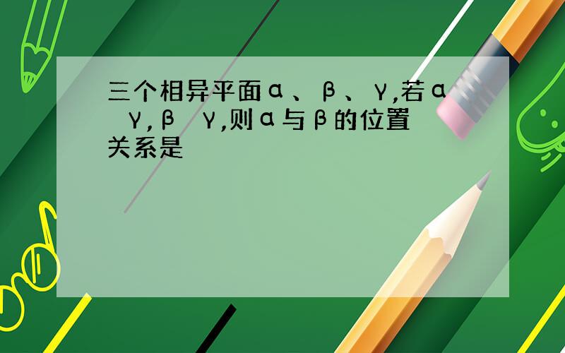 三个相异平面α、β、γ,若α⊥γ,β⊥γ,则α与β的位置关系是