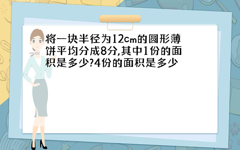 将一块半径为12cm的圆形薄饼平均分成8分,其中1份的面积是多少?4份的面积是多少