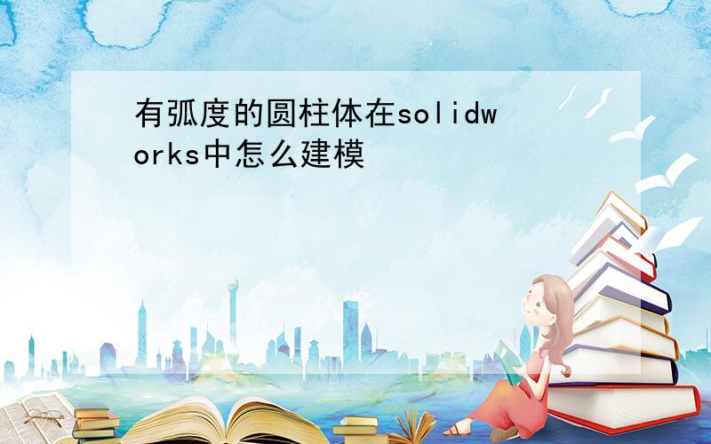 有弧度的圆柱体在solidworks中怎么建模