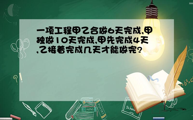 一项工程甲乙合做6天完成,甲独做10天完成,甲先完成4天,乙接着完成几天才能做完?