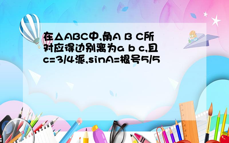 在△ABC中,角A B C所对应得边别离为a b c,且c=3/4派,sinA=根号5/5