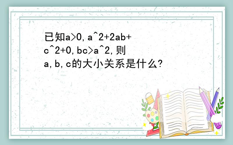 已知a>0,a^2+2ab+c^2+0,bc>a^2,则a,b,c的大小关系是什么?