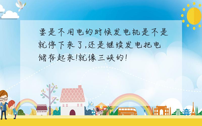 要是不用电的时候发电机是不是就停下来了,还是继续发电把电储存起来!就像三峡的!