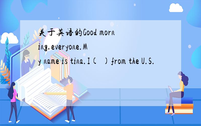 关于英语的Good morning,everyone.My name is tina.I( )from the U.S.