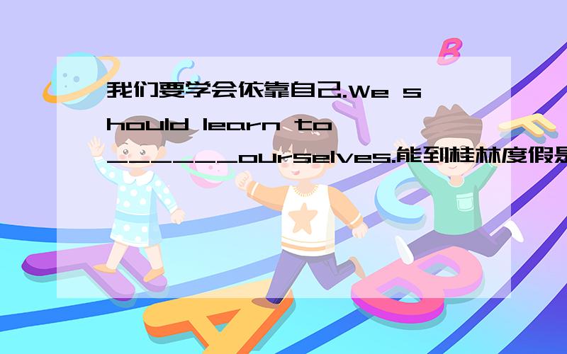 我们要学会依靠自己.We should learn to______ourselves.能到桂林度假是我的梦想.To__