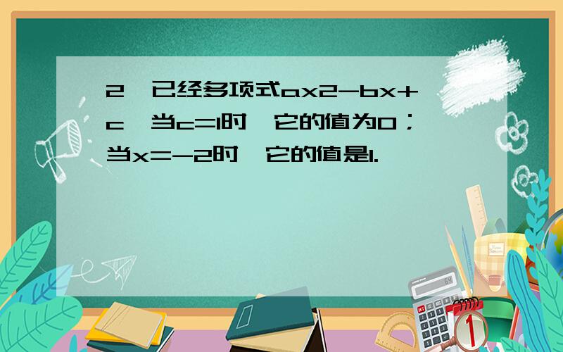 2、已经多项式ax2-bx+c,当c=1时,它的值为0；当x=-2时,它的值是1.