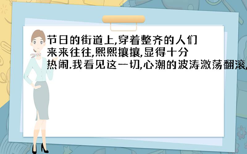 节日的街道上,穿着整齐的人们来来往往,熙熙攘攘,显得十分热闹.我看见这一切,心潮的波涛激荡翻滚,回