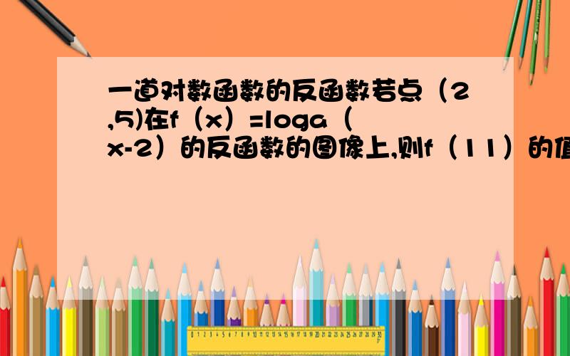 一道对数函数的反函数若点（2,5)在f（x）=loga（x-2）的反函数的图像上,则f（11）的值为?点（2，5)在f（