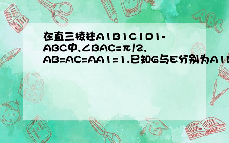 在直三棱柱A1B1C1D1-ABC中,∠BAC=π/2,AB=AC=AA1=1.已知G与E分别为A1B1和CC1的中点,