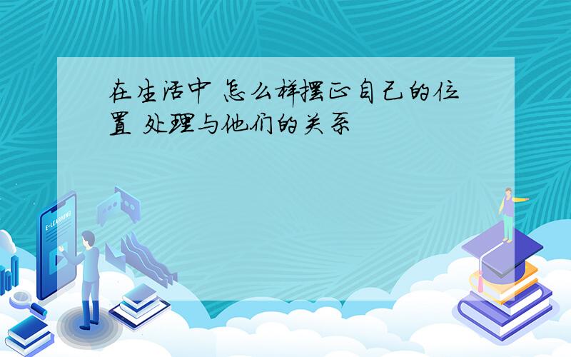 在生活中 怎么样摆正自己的位置 处理与他们的关系