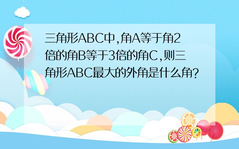 三角形ABC中,角A等于角2倍的角B等于3倍的角C,则三角形ABC最大的外角是什么角?