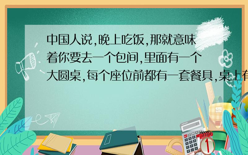 中国人说,晚上吃饭,那就意味着你要去一个包间,里面有一个大圆桌,每个座位前都有一套餐具,桌上有菜单,点菜,上菜.接着每个