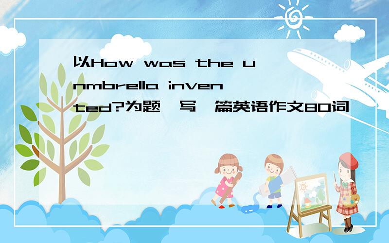 以How was the unmbrella invented?为题,写一篇英语作文80词