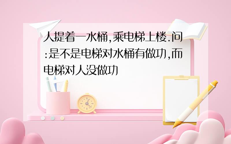 人提着一水桶,乘电梯上楼.问:是不是电梯对水桶有做功,而电梯对人没做功