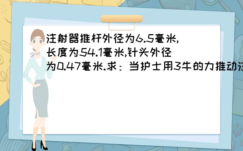 注射器推杆外径为6.5毫米,长度为54.1毫米,针头外径为0.47毫米.求：当护士用3牛的力推动注射器推杆时,从针头流出