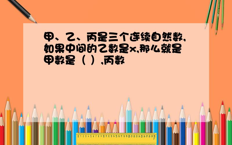 甲、乙、丙是三个连续自然数,如果中间的乙数是x,那么就是甲数是（ ）,丙数