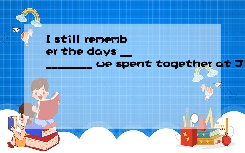 I still remember the days __________ we spent together at Ji