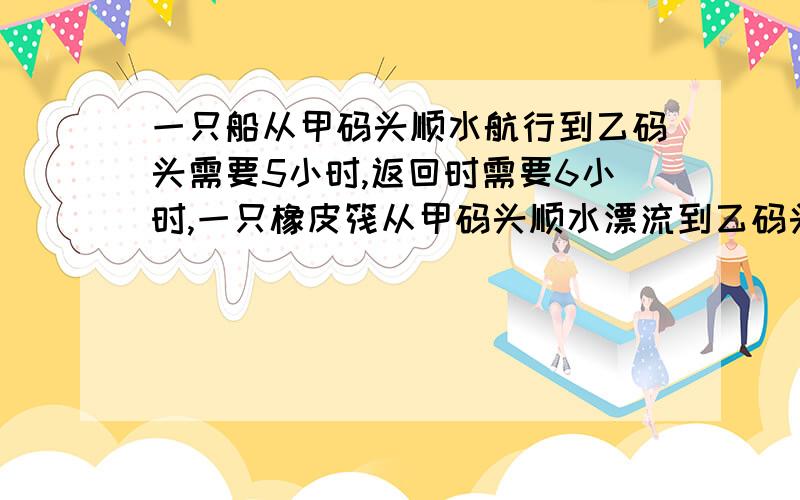 一只船从甲码头顺水航行到乙码头需要5小时,返回时需要6小时,一只橡皮筏从甲码头顺水漂流到乙码头需要多