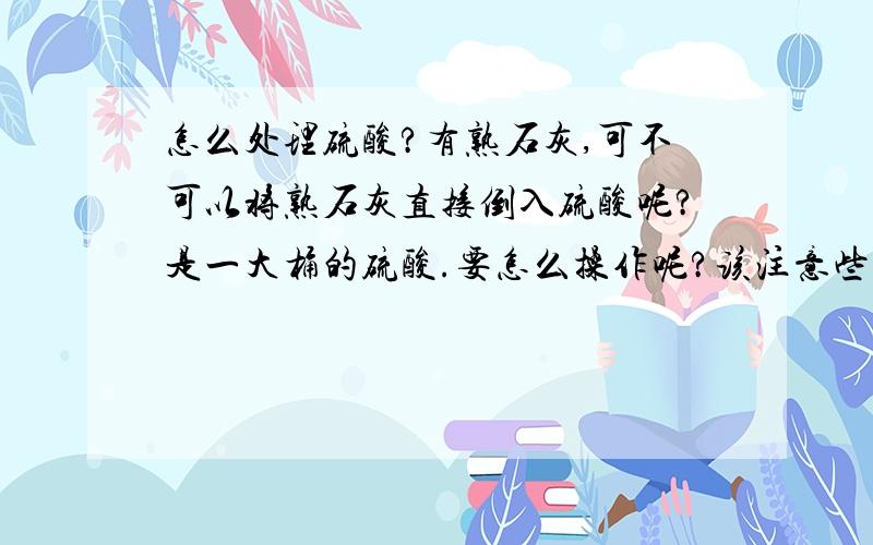 怎么处理硫酸?有熟石灰,可不可以将熟石灰直接倒入硫酸呢?是一大桶的硫酸.要怎么操作呢?该注意些什么?