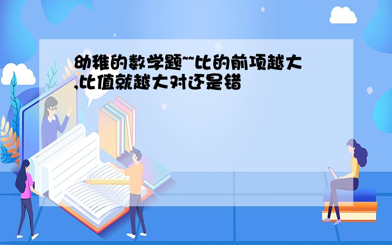 幼稚的数学题~~比的前项越大,比值就越大对还是错