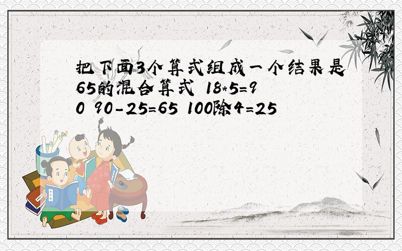 把下面3个算式组成一个结果是65的混合算式 18*5=90 90-25=65 100除4=25