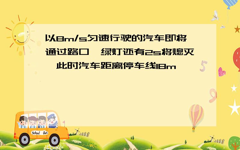 以8m/s匀速行驶的汽车即将通过路口,绿灯还有2s将熄灭,此时汽车距离停车线18m