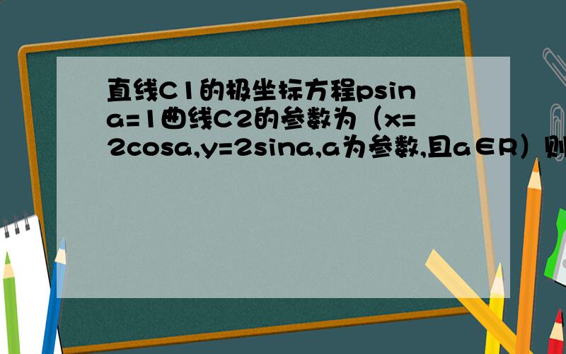 直线C1的极坐标方程psina=1曲线C2的参数为（x=2cosa,y=2sina,a为参数,且a∈R）则直线C1被曲线