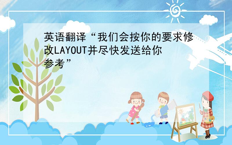 英语翻译“我们会按你的要求修改LAYOUT并尽快发送给你参考”