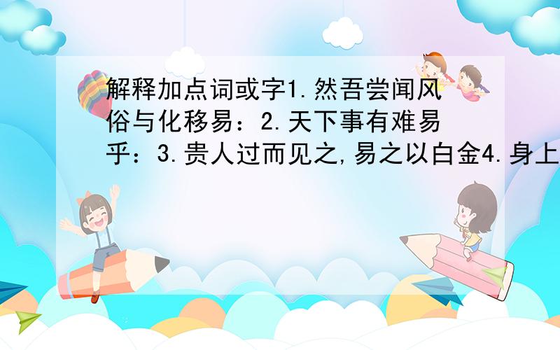 解释加点词或字1.然吾尝闻风俗与化移易：2.天下事有难易乎：3.贵人过而见之,易之以白金4.身上衣裳口中食5.食之不能尽