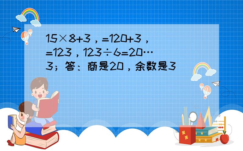 15×8+3，=120+3，=123，123÷6=20…3；答：商是20，余数是3．