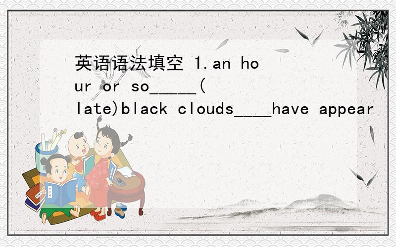 英语语法填空 1.an hour or so_____(late)black clouds____have appear