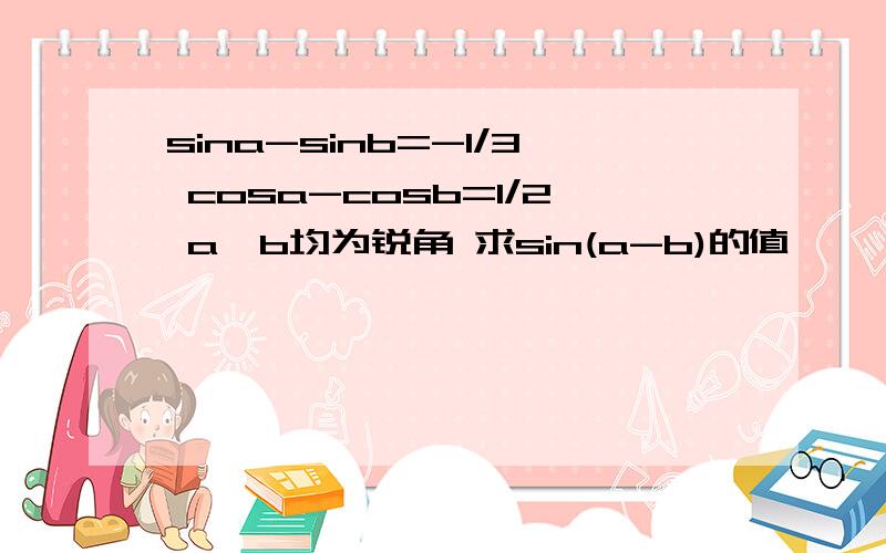 sina-sinb=-1/3 cosa-cosb=1/2 a,b均为锐角 求sin(a-b)的值