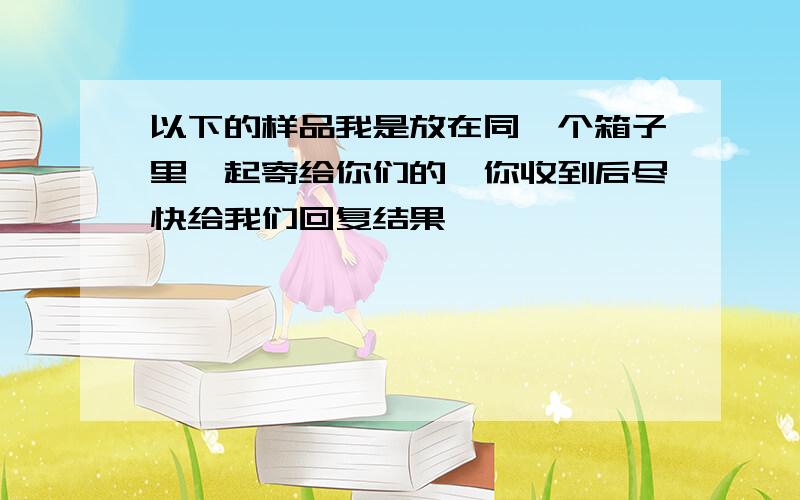 以下的样品我是放在同一个箱子里一起寄给你们的,你收到后尽快给我们回复结果,