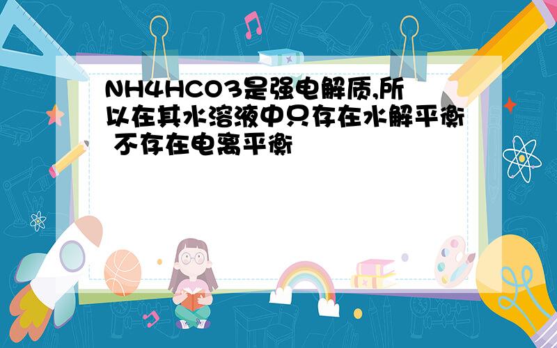 NH4HCO3是强电解质,所以在其水溶液中只存在水解平衡 不存在电离平衡