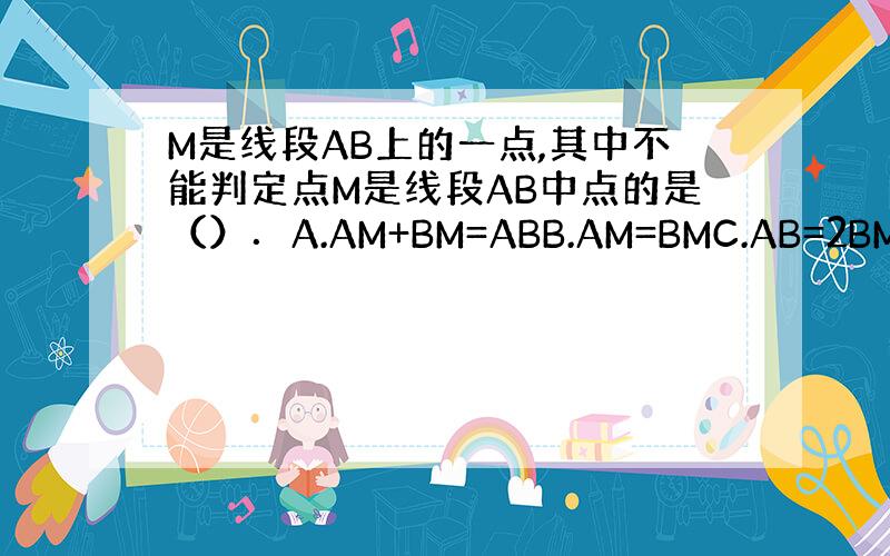 M是线段AB上的一点,其中不能判定点M是线段AB中点的是（）．A.AM+BM=ABB.AM=BMC.AB=2BMD.AM