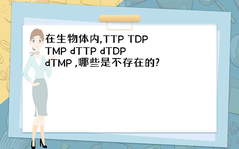 在生物体内,TTP TDP TMP dTTP dTDP dTMP ,哪些是不存在的?