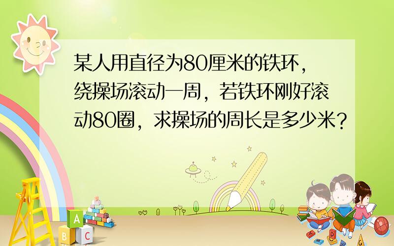 某人用直径为80厘米的铁环，绕操场滚动一周，若铁环刚好滚动80圈，求操场的周长是多少米？