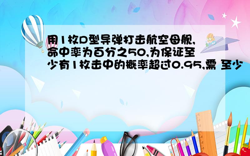 用1枚D型导弹打击航空母舰,命中率为百分之50,为保证至少有1枚击中的概率超过0.95,需 至少