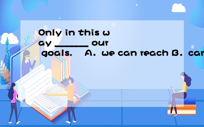 Only in this way _______ our goals. A．we can reach B．can we