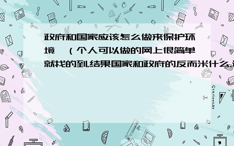 政府和国家应该怎么做来保护环境,（个人可以做的网上很简单就找的到.结果国家和政府的反而米什么.谁帮忙转点东西.）偶要交论