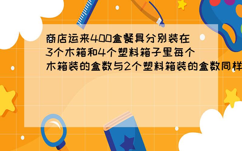 商店运来400盒餐具分别装在3个木箱和4个塑料箱子里每个木箱装的盒数与2个塑料箱装的盒数同样多1个木箱和1