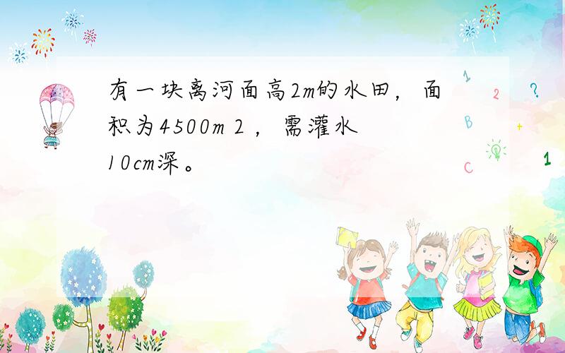 有一块离河面高2m的水田，面积为4500m 2 ，需灌水10cm深。