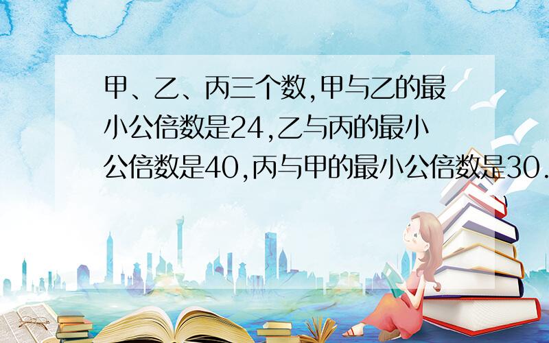 甲、乙、丙三个数,甲与乙的最小公倍数是24,乙与丙的最小公倍数是40,丙与甲的最小公倍数是30.求甲乙丙