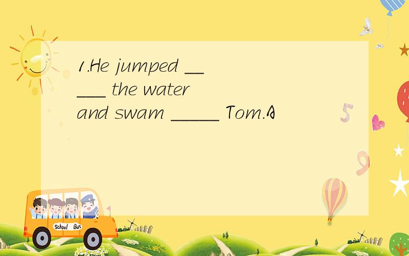 1.He jumped _____ the water and swam _____ Tom.A