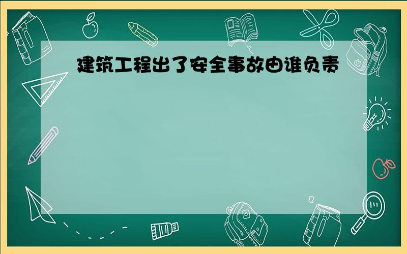 建筑工程出了安全事故由谁负责